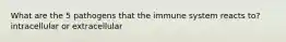 What are the 5 pathogens that the immune system reacts to? intracellular or extracellular