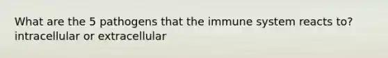 What are the 5 pathogens that the immune system reacts to? intracellular or extracellular