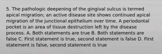 5. The pathologic deepening of the gingival sulcus is termed apical migration; an active disease site shows continued apical migration of the junctional epithelium over time. A periodontal pocket is an area of tissue destruction left by the disease process. A. Both statements are true B. Both statements are false C. First statement is true, second statement is false D. First statement is false, second statement is true