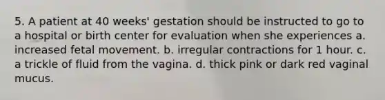 5. A patient at 40 weeks' gestation should be instructed to go to a hospital or birth center for evaluation when she experiences a. increased fetal movement. b. irregular contractions for 1 hour. c. a trickle of fluid from the vagina. d. thick pink or dark red vaginal mucus.