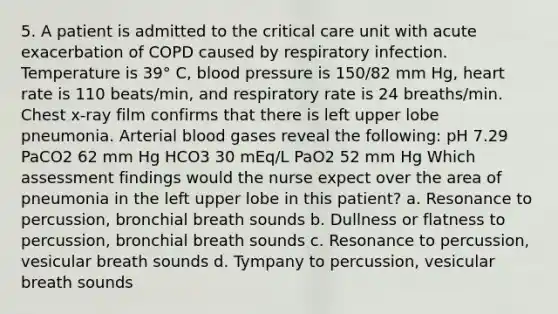 5. A patient is admitted to the critical care unit with acute exacerbation of COPD caused by respiratory infection. Temperature is 39° C, blood pressure is 150/82 mm Hg, heart rate is 110 beats/min, and respiratory rate is 24 breaths/min. Chest x-ray film confirms that there is left upper lobe pneumonia. Arterial blood gases reveal the following: pH 7.29 PaCO2 62 mm Hg HCO3 30 mEq/L PaO2 52 mm Hg Which assessment findings would the nurse expect over the area of pneumonia in the left upper lobe in this patient? a. Resonance to percussion, bronchial breath sounds b. Dullness or flatness to percussion, bronchial breath sounds c. Resonance to percussion, vesicular breath sounds d. Tympany to percussion, vesicular breath sounds