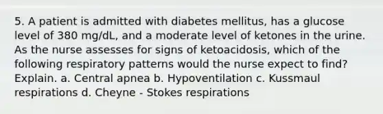 5. A patient is admitted with diabetes mellitus, has a glucose level of 380 mg/dL, and a moderate level of ketones in the urine. As the nurse assesses for signs of ketoacidosis, which of the following respiratory patterns would the nurse expect to find? Explain. a. Central apnea b. Hypoventilation c. Kussmaul respirations d. Cheyne - Stokes respirations