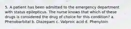 5. A patient has been admitted to the emergency department with status epilepticus. The nurse knows that which of these drugs is considered the drug of choice for this condition? a. Phenobarbital b. Diazepam c. Valproic acid d. Phenytoin