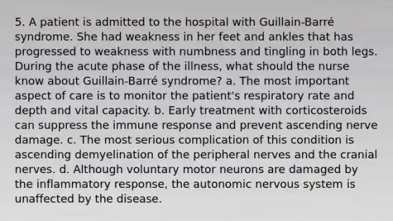 5. A patient is admitted to the hospital with Guillain-Barré syndrome. She had weakness in her feet and ankles that has progressed to weakness with numbness and tingling in both legs. During the acute phase of the illness, what should the nurse know about Guillain-Barré syndrome? a. The most important aspect of care is to monitor the patient's respiratory rate and depth and vital capacity. b. Early treatment with corticosteroids can suppress the immune response and prevent ascending nerve damage. c. The most serious complication of this condition is ascending demyelination of the peripheral nerves and the cranial nerves. d. Although voluntary motor neurons are damaged by the inflammatory response, the autonomic nervous system is unaffected by the disease.