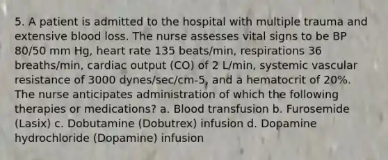 5. A patient is admitted to the hospital with multiple trauma and extensive blood loss. The nurse assesses vital signs to be BP 80/50 mm Hg, heart rate 135 beats/min, respirations 36 breaths/min, cardiac output (CO) of 2 L/min, systemic vascular resistance of 3000 dynes/sec/cm-5, and a hematocrit of 20%. The nurse anticipates administration of which the following therapies or medications? a. Blood transfusion b. Furosemide (Lasix) c. Dobutamine (Dobutrex) infusion d. Dopamine hydrochloride (Dopamine) infusion