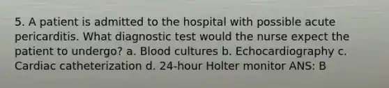 5. A patient is admitted to the hospital with possible acute pericarditis. What diagnostic test would the nurse expect the patient to undergo? a. Blood cultures b. Echocardiography c. Cardiac catheterization d. 24-hour Holter monitor ANS: B