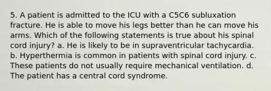 5. A patient is admitted to the ICU with a C5C6 subluxation fracture. He is able to move his legs better than he can move his arms. Which of the following statements is true about his spinal cord injury? a. He is likely to be in supraventricular tachycardia. b. Hyperthermia is common in patients with spinal cord injury. c. These patients do not usually require mechanical ventilation. d. The patient has a central cord syndrome.