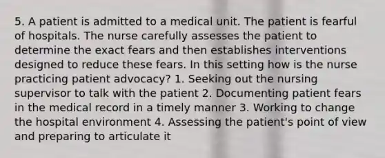 5. A patient is admitted to a medical unit. The patient is fearful of hospitals. The nurse carefully assesses the patient to determine the exact fears and then establishes interventions designed to reduce these fears. In this setting how is the nurse practicing patient advocacy? 1. Seeking out the nursing supervisor to talk with the patient 2. Documenting patient fears in the medical record in a timely manner 3. Working to change the hospital environment 4. Assessing the patient's point of view and preparing to articulate it