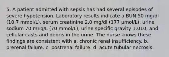 5. A patient admitted with sepsis has had several episodes of severe hypotension. Laboratory results indicate a BUN 50 mg/dl (10.7 mmol/L), serum creatinine 2.0 mg/dl (177 µmol/L), urine sodium 70 mEq/L (70 mmol/L), urine specific gravity 1.010, and cellular casts and debris in the urine. The nurse knows these findings are consistent with a. chronic renal insufficiency. b. prerenal failure. c. postrenal failure. d. acute tubular necrosis.