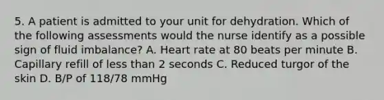 5. A patient is admitted to your unit for dehydration. Which of the following assessments would the nurse identify as a possible sign of fluid imbalance? A. Heart rate at 80 beats per minute B. Capillary refill of less than 2 seconds C. Reduced turgor of the skin D. B/P of 118/78 mmHg