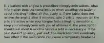 5. a patient with angina is prescribed nitroglycerin tablets. what information does the nurse include when teaching the patient about this drug? select all that apply. a. if one tablet does not relieve the angina after 5 minutes, take 2 pills b. you can tell the pills are active when your tongue feels a tingling sensation c. keep your nitroglycerin with you at all times d. the prescription should last about 6 months before a refill is necessary e. if the pain doesn't go away, just wait; the medication will eventually take effect f. the medication can cause a temporary headache