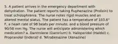 5. A patient arrives in the emergency department with dehydration. The patient reports taking fluphenazine (Prolixin) to treat schizophrenia. The nurse notes rigid muscles and an altered mental status. The patient has a temperature of 103.6° F, a heart rate of 98 beats per minute, and a blood pressure of 90/58 mm Hg. The nurse will anticipate administering which medication? a. Dantrolene (Dantrium) b. Haloperidol (Haldol) c. Propranolol (Inderal) d. Tetrabenazine (Xenazine)