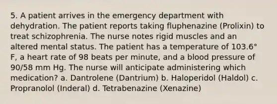 5. A patient arrives in the emergency department with dehydration. The patient reports taking fluphenazine (Prolixin) to treat schizophrenia. The nurse notes rigid muscles and an altered mental status. The patient has a temperature of 103.6° F, a heart rate of 98 beats per minute, and a blood pressure of 90/58 mm Hg. The nurse will anticipate administering which medication? a. Dantrolene (Dantrium) b. Haloperidol (Haldol) c. Propranolol (Inderal) d. Tetrabenazine (Xenazine)