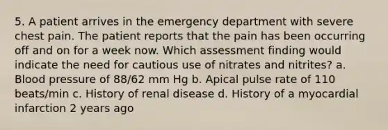 5. A patient arrives in the emergency department with severe chest pain. The patient reports that the pain has been occurring off and on for a week now. Which assessment finding would indicate the need for cautious use of nitrates and nitrites? a. Blood pressure of 88/62 mm Hg b. Apical pulse rate of 110 beats/min c. History of renal disease d. History of a myocardial infarction 2 years ago