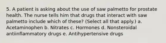 5. A patient is asking about the use of saw palmetto for prostate health. The nurse tells him that drugs that interact with saw palmetto include which of these? (Select all that apply.) a. Acetaminophen b. Nitrates c. Hormones d. Nonsteroidal antiinflammatory drugs e. Antihypertensive drugs