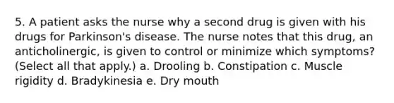 5. A patient asks the nurse why a second drug is given with his drugs for Parkinson's disease. The nurse notes that this drug, an anticholinergic, is given to control or minimize which symptoms? (Select all that apply.) a. Drooling b. Constipation c. Muscle rigidity d. Bradykinesia e. Dry mouth