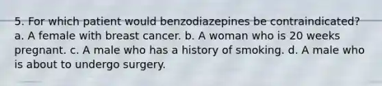 5. For which patient would benzodiazepines be contraindicated? a. A female with breast cancer. b. A woman who is 20 weeks pregnant. c. A male who has a history of smoking. d. A male who is about to undergo surgery.