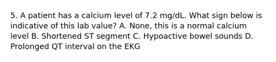 5. A patient has a calcium level of 7.2 mg/dL. What sign below is indicative of this lab value? A. None, this is a normal calcium level B. Shortened ST segment C. Hypoactive bowel sounds D. Prolonged QT interval on the EKG