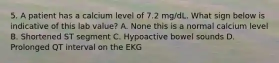 5. A patient has a calcium level of 7.2 mg/dL. What sign below is indicative of this lab value? A. None this is a normal calcium level B. Shortened ST segment C. Hypoactive bowel sounds D. Prolonged QT interval on the EKG