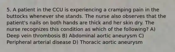 5. A patient in the CCU is experiencing a cramping pain in the buttocks whenever she stands. The nurse also observes that the patient's nails on both hands are thick and her skin dry. The nurse recognizes this condition as which of the following? A) Deep vein thrombosis B) Abdominal aortic aneurysm C) Peripheral arterial disease D) Thoracic aortic aneurysm