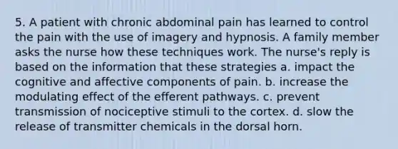 5. A patient with chronic abdominal pain has learned to control the pain with the use of imagery and hypnosis. A family member asks the nurse how these techniques work. The nurse's reply is based on the information that these strategies a. impact the cognitive and affective components of pain. b. increase the modulating effect of the efferent pathways. c. prevent transmission of nociceptive stimuli to the cortex. d. slow the release of transmitter chemicals in the dorsal horn.