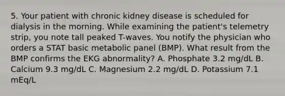 5. Your patient with chronic kidney disease is scheduled for dialysis in the morning. While examining the patient's telemetry strip, you note tall peaked T-waves. You notify the physician who orders a STAT basic metabolic panel (BMP). What result from the BMP confirms the EKG abnormality? A. Phosphate 3.2 mg/dL B. Calcium 9.3 mg/dL C. Magnesium 2.2 mg/dL D. Potassium 7.1 mEq/L