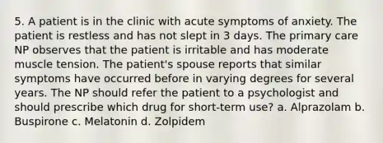 5. A patient is in the clinic with acute symptoms of anxiety. The patient is restless and has not slept in 3 days. The primary care NP observes that the patient is irritable and has moderate muscle tension. The patient's spouse reports that similar symptoms have occurred before in varying degrees for several years. The NP should refer the patient to a psychologist and should prescribe which drug for short-term use? a. Alprazolam b. Buspirone c. Melatonin d. Zolpidem