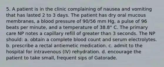 5. A patient is in the clinic complaining of nausea and vomiting that has lasted 2 to 3 days. The patient has dry oral mucous membranes, a blood pressure of 90/56 mm Hg, a pulse of 96 beats per minute, and a temperature of 38.8° C. The primary care NP notes a capillary refill of greater than 3 seconds. The NP should: a. obtain a complete blood count and serum electrolytes. b. prescribe a rectal antiemetic medication. c. admit to the hospital for intravenous (IV) rehydration. d. encourage the patient to take small, frequent sips of Gatorade.