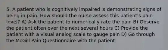 5. A patient who is cognitively impaired is demonstrating signs of being in pain. How should the nurse assess this patient's pain level? A) Ask the patient to numerically rate the pain B) Observe the patient often over the next several hours C) Provide the patient with a visual analog scale to gauge pain D) Go through the McGill Pain Questionnaire with the patient