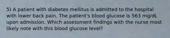 5) A patient with diabetes mellitus is admitted to the hospital with lower back pain. The patient's blood glucose is 563 mg/dL upon admission. Which assessment findings with the nurse most likely note with this blood glucose level?