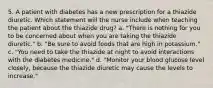 5. A patient with diabetes has a new prescription for a thiazide diuretic. Which statement will the nurse include when teaching the patient about the thiazide drug? a. "There is nothing for you to be concerned about when you are taking the thiazide diuretic." b. "Be sure to avoid foods that are high in potassium." c. "You need to take the thiazide at night to avoid interactions with the diabetes medicine." d. "Monitor your blood glucose level closely, because the thiazide diuretic may cause the levels to increase."