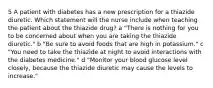 5 A patient with diabetes has a new prescription for a thiazide diuretic. Which statement will the nurse include when teaching the patient about the thiazide drug? a "There is nothing for you to be concerned about when you are taking the thiazide diuretic." b "Be sure to avoid foods that are high in potassium." c "You need to take the thiazide at night to avoid interactions with the diabetes medicine." d "Monitor your blood glucose level closely, because the thiazide diuretic may cause the levels to increase."