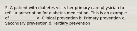 5. A patient with diabetes visits her primary care physician to refill a prescription for diabetes medication. This is an example of______________ a. Clinical prevention b. Primary prevention c. Secondary prevention d. Tertiary prevention