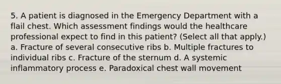 5. A patient is diagnosed in the Emergency Department with a flail chest. Which assessment findings would the healthcare professional expect to find in this patient? (Select all that apply.) a. Fracture of several consecutive ribs b. Multiple fractures to individual ribs c. Fracture of the sternum d. A systemic inflammatory process e. Paradoxical chest wall movement