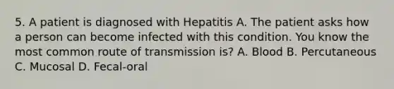 5. A patient is diagnosed with Hepatitis A. The patient asks how a person can become infected with this condition. You know the most common route of transmission is? A. Blood B. Percutaneous C. Mucosal D. Fecal-oral