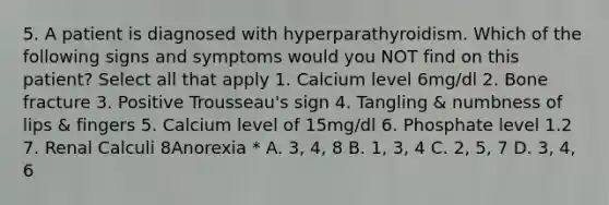 5. A patient is diagnosed with hyperparathyroidism. Which of the following signs and symptoms would you NOT find on this patient? Select all that apply 1. Calcium level 6mg/dl 2. Bone fracture 3. Positive Trousseau's sign 4. Tangling & numbness of lips & fingers 5. Calcium level of 15mg/dl 6. Phosphate level 1.2 7. Renal Calculi 8Anorexia * A. 3, 4, 8 B. 1, 3, 4 C. 2, 5, 7 D. 3, 4, 6