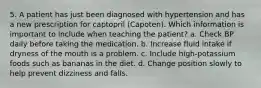 5. A patient has just been diagnosed with hypertension and has a new prescription for captopril (Capoten). Which information is important to include when teaching the patient? a. Check BP daily before taking the medication. b. Increase fluid intake if dryness of the mouth is a problem. c. Include high-potassium foods such as bananas in the diet. d. Change position slowly to help prevent dizziness and falls.