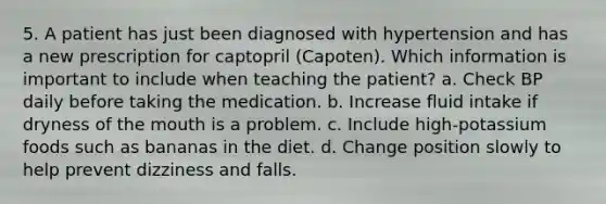 5. A patient has just been diagnosed with hypertension and has a new prescription for captopril (Capoten). Which information is important to include when teaching the patient? a. Check BP daily before taking the medication. b. Increase fluid intake if dryness of the mouth is a problem. c. Include high-potassium foods such as bananas in the diet. d. Change position slowly to help prevent dizziness and falls.