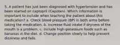 5. A patient has just been diagnosed with hypertension and has been started on captopril (Capoten). Which information is important to include when teaching the patient about this medication? a. Check blood pressure (BP) in both arms before taking the medication. b. Increase fluid intake if dryness of the mouth is a problem. c. Include high-potassium foods such as bananas in the diet. d. Change position slowly to help prevent dizziness and falls.