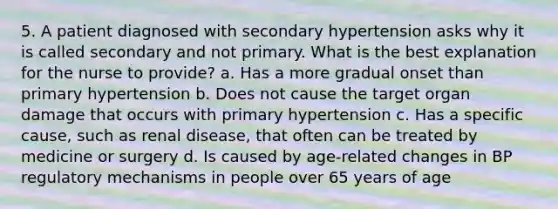 5. A patient diagnosed with secondary hypertension asks why it is called secondary and not primary. What is the best explanation for the nurse to provide? a. Has a more gradual onset than primary hypertension b. Does not cause the target organ damage that occurs with primary hypertension c. Has a specific cause, such as renal disease, that often can be treated by medicine or surgery d. Is caused by age-related changes in BP regulatory mechanisms in people over 65 years of age