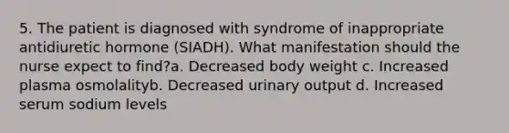 5. The patient is diagnosed with syndrome of inappropriate antidiuretic hormone (SIADH). What manifestation should the nurse expect to find?a. Decreased body weight c. Increased plasma osmolalityb. Decreased urinary output d. Increased serum sodium levels