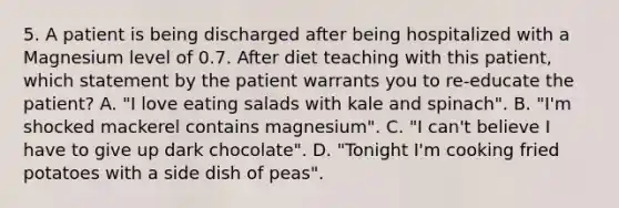 5. A patient is being discharged after being hospitalized with a Magnesium level of 0.7. After diet teaching with this patient, which statement by the patient warrants you to re-educate the patient? A. "I love eating salads with kale and spinach". B. "I'm shocked mackerel contains magnesium". C. "I can't believe I have to give up dark chocolate". D. "Tonight I'm cooking fried potatoes with a side dish of peas".