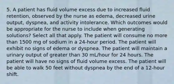 5. A patient has fluid volume excess due to increased fluid retention, observed by the nurse as edema, decreased urine output, dyspnea, and activity intolerance. Which outcomes would be appropriate for the nurse to include when generating solutions? Select all that apply. The patient will consume no more than 1500 mg of sodium in a 24-hour period. The patient will exhibit no signs of edema or dyspnea. The patient will maintain a urinary output of greater than 30 mL/hour for 24 hours. The patient will have no signs of fluid volume excess. The patient will be able to walk 50 feet without dyspnea by the end of a 12-hour shift.