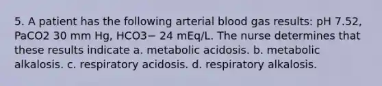 5. A patient has the following arterial blood gas results: pH 7.52, PaCO2 30 mm Hg, HCO3− 24 mEq/L. The nurse determines that these results indicate a. metabolic acidosis. b. metabolic alkalosis. c. respiratory acidosis. d. respiratory alkalosis.