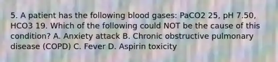 5. A patient has the following blood gases: PaCO2 25, pH 7.50, HCO3 19. Which of the following could NOT be the cause of this condition? A. Anxiety attack B. Chronic obstructive pulmonary disease (COPD) C. Fever D. Aspirin toxicity