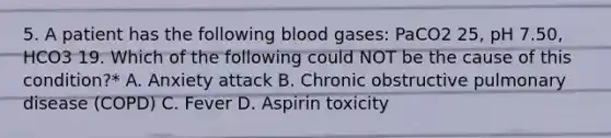 5. A patient has the following blood gases: PaCO2 25, pH 7.50, HCO3 19. Which of the following could NOT be the cause of this condition?* A. Anxiety attack B. Chronic obstructive pulmonary disease (COPD) C. Fever D. Aspirin toxicity