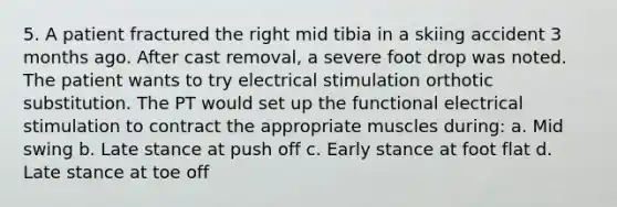 5. A patient fractured the right mid tibia in a skiing accident 3 months ago. After cast removal, a severe foot drop was noted. The patient wants to try electrical stimulation orthotic substitution. The PT would set up the functional electrical stimulation to contract the appropriate muscles during: a. Mid swing b. Late stance at push off c. Early stance at foot flat d. Late stance at toe off