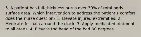 5. A patient has full-thickness burns over 30% of total body <a href='https://www.questionai.com/knowledge/kEtsSAPENL-surface-area' class='anchor-knowledge'>surface area</a>. Which intervention to address the patient's comfort does the nurse question? 1. Elevate injured extremities. 2. Medicate for pain around the clock. 3. Apply medicated ointment to all areas. 4. Elevate the head of the bed 30 degrees.