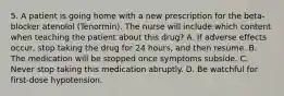 5. A patient is going home with a new prescription for the beta-blocker atenolol (Tenormin). The nurse will include which content when teaching the patient about this drug? A. If adverse effects occur, stop taking the drug for 24 hours, and then resume. B. The medication will be stopped once symptoms subside. C. Never stop taking this medication abruptly. D. Be watchful for first-dose hypotension.