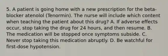 5. A patient is going home with a new prescription for the beta-blocker atenolol (Tenormin). The nurse will include which content when teaching the patient about this drug? A. If adverse effects occur, stop taking the drug for 24 hours, and then resume. B. The medication will be stopped once symptoms subside. C. Never stop taking this medication abruptly. D. Be watchful for first-dose hypotension.